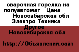 сварочная горелка на полуавтомат › Цена ­ 7 000 - Новосибирская обл. Электро-Техника » Другое   . Новосибирская обл.